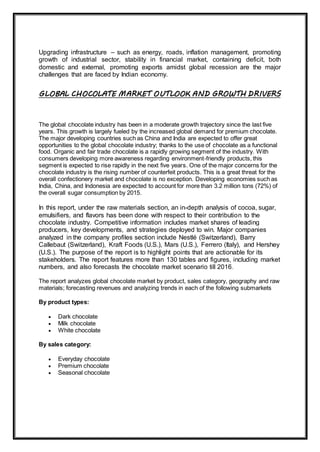 Upgrading infrastructure – such as energy, roads, inflation management, promoting
growth of industrial sector, stability in financial market, containing deficit, both
domestic and external, promoting exports amidst global recession are the major
challenges that are faced by Indian economy.
GLOBAL CHOCOLATE MARKET OUTLOOK AND GROWTH DRIVERS
The global chocolate industry has been in a moderate growth trajectory since the last five
years. This growth is largely fueled by the increased global demand for premium chocolate.
The major developing countries such as China and India are expected to offer great
opportunities to the global chocolate industry; thanks to the use of chocolate as a functional
food. Organic and fair trade chocolate is a rapidly growing segment of the industry. With
consumers developing more awareness regarding environment-friendly products, this
segment is expected to rise rapidly in the next five years. One of the major concerns for the
chocolate industry is the rising number of counterfeit products. This is a great threat for the
overall confectionery market and chocolate is no exception. Developing economies such as
India, China, and Indonesia are expected to account for more than 3.2 million tons (72%) of
the overall sugar consumption by 2015.
In this report, under the raw materials section, an in-depth analysis of cocoa, sugar,
emulsifiers, and flavors has been done with respect to their contribution to the
chocolate industry. Competitive information includes market shares of leading
producers, key developments, and strategies deployed to win. Major companies
analyzed in the company profiles section include Nestlé (Switzerland), Barry
Callebaut (Switzerland), Kraft Foods (U.S.), Mars (U.S.), Ferrero (Italy), and Hershey
(U.S.). The purpose of the report is to highlight points that are actionable for its
stakeholders. The report features more than 130 tables and figures, including market
numbers, and also forecasts the chocolate market scenario till 2016.
The report analyzes global chocolate market by product, sales category, geography and raw
materials; forecasting revenues and analyzing trends in each of the following submarkets
By product types:
 Dark chocolate
 Milk chocolate
 White chocolate
By sales category:
 Everyday chocolate
 Premium chocolate
 Seasonal chocolate
 