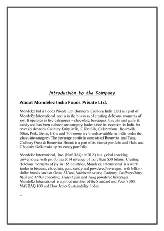 Introduction to the Company
About Mondelez India Foods Private Ltd.
Mondelez India Foods Private Ltd. (formerly Cadbury India Ltd.) is a part of
Mondelēz International and is in the business of creating delicious moments of
joy. It operates in five categories – chocolate, beverages, biscuits and gums &
candy and has been a chocolate category leader since its inception in India for
over six decades. Cadbury Dairy Milk, CDM Silk, Celebrations, Bournville,
5Star, Perk, Gems, Glow and Toblerone are brands available in India under the
chocolate category. The beverage portfolio consists of Bournvita and Tang.
Cadbury Oreo & Bournvita Biscuit is a part of its biscuit portfolio and Halls and
Choclairs Gold make up its candy portfolio.
Mondelēz International, Inc. (NASDAQ: MDLZ) is a global snacking
powerhouse, with pro forma 2014 revenue of more than $30 billion. Creating
delicious moments of joy in 165 countries, Mondelēz International is a world
leader in biscuits, chocolate, gum, candy and powdered beverages, with billion-
dollar brands such as Oreo, LU and Nabisco biscuits; Cadbury, CadburyDairy
Milk and Milka chocolate; Trident gum and Tang powdered beverages.
Mondelēz International is a proud member of the Standard and Poor’s 500,
NASDAQ 100 and Dow Jones Sustainability Index
.,
 
