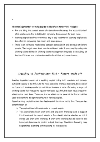 “
The management of working capital is important for several reasons:
 For one thing, the current assets of a typical manufacturing firm account for half
of its total assets. For a distribution company, they account for even more.
 Working capital requires continuous day to day supervision. Working capital has
the effect on company's risk, return and share prices,
 There is an inevitable relationship between sales growth and the level of current
assets. The target sales level can be achieved only if supported by adequate
working capital Inefficient working capital management may lead to insolvency of
the firm if it is not in a position to meet its liabilities and commitments.
Liquidity Vs Profitability: Risk - Return trade off
Another important aspect of a working capital policy is to maintain and provide
sufficient liquidity to the firm. Like the most corporate financial decisions, the decision
on how much working capital be maintained involves a trade off- having a large net
working capital may reduce the liquidity risk faced by a firm, but it can have a negative
effect on the cash flows. Therefore, the net effect on the value of the firm should be
used to determine the optimal amount of working capital.
Sound working capital involves two fundamental decisions for the firm. They are the
determination of:
 The optimal level of investments in current assets.
 The appropriate mix of short-term and long-term financing used to support
this investment in current assets, a firm should decide whether or not it
should use short-term financing. If short-term financing has to be used, the
firm must determine its portion in total financing. Short-term financing may
be preferred over long-term financing for two reasons:
 