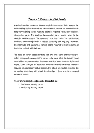 Types of Working Capital Needs
Another important aspect of working capital management is to analyze the
total working capital needs of the firm in order to find out the permanent and
temporary working capital. Working capital is required because of existence
of operating cycle. The lengthier the operating cycle, greater would be the
need for working capital. The operating cycle is a continuous process and
therefore, the working capital is needed constantly and regularly. However,
the magnitude and quantum of working capital required will not be same all
the times, rather it will fluctuate.
The need for current assets tends to shift over time. Some of these changes
reflect permanent changes in the firm as is the case when the inventory and
receivables increases as the firm grows and the sales become higher and
higher. Other changes are seasonal, as is the case with increased inventory
required for a particular festival season. Still others are random reflecting the
uncertainty associated with growth in sales due to firm's specific or general
economic factors.
The working capital needs can be bifurcated as:
 Permanent working capital
 Temporary working capital
 