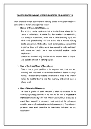 FACTORS DETERMINING WORKING CAPITAL REQUIREMENTS
There are many factors that determine working capital needs of an enterprise.
Some of these factors are explained below:
 Nature or Character of Business.
The working capital requirement of a firm is closely related to the
nature of its business. A service firm, like an electricity undertaking
or a transport corporation, which has a short operating cycle and
which sells predominantly on cash basis, has a modest working
capital requirement. Oh the other hand, a manufacturing concern like
a machine tools unit, which has a long operating cycle and which
sells largely on credit, has a very substantial working capital
requirement.
Sintech is a manufacturing concern so this requires them to keep a
very sizeable amount in working capital.
 Size of Business/Scale of Operations.
Sintech has a good position in its segment and they are also
spending their operations in the domestic market as well as in foreign
market. The scale of operations and the size it holds in the market
makes it a must for them to hold their inventory and current asset at
a huge level.
 Rate of Growth of Business.
The rate of growth of sales indicates a need for increase in the
working capital requirements of the firm. As the firm is projected to
increase their sales by 69% from what it was in 2009, it is required to
guard them against the increasing requirements of the net current
asset by way of efficient working capital management. The sales and
projected sales level determine the investment in inventories and
receivables.
 