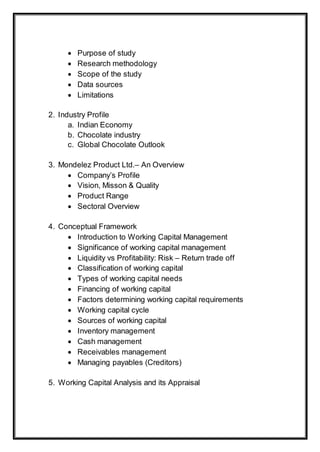  Purpose of study
 Research methodology
 Scope of the study
 Data sources
 Limitations
2. Industry Profile
a. Indian Economy
b. Chocolate industry
c. Global Chocolate Outlook
3. Mondelez Product Ltd.– An Overview
 Company’s Profile
 Vision, Misson & Quality
 Product Range
 Sectoral Overview
4. Conceptual Framework
 Introduction to Working Capital Management
 Significance of working capital management
 Liquidity vs Profitability: Risk – Return trade off
 Classification of working capital
 Types of working capital needs
 Financing of working capital
 Factors determining working capital requirements
 Working capital cycle
 Sources of working capital
 Inventory management
 Cash management
 Receivables management
 Managing payables (Creditors)
5. Working Capital Analysis and its Appraisal
 