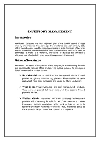 INVENTORY MANAGEMENT
Inventories
Inventories constitute the most important part of the current assets of large
majority of companies. On an average the inventories are approximately 60%
of the current assets in public limited companies in India. Because of the large
size of inventories maintained by the firms, a considerable amount of funds is
committed to them. It is therefore, imperative to manage the inventories
efficiently and effectively in order to avoid unnecessary investment.
Nature of Inventories
Inventories are stock of the product of the company is manufacturing for sale
and components make up of the product. The various forms of the inventories
in the manufacturing companies are:
 Raw Material: It is the basic input that is converted into the finished
product through the manufacturing process. Raw materials are those
units which have been purchased and stored for future production.
 Work-in-progress: Inventories are semi-manufactured products.
They represent product that need more work they become finished
products for sale.
 Finished Goods: Inventories are those completely manufactured
products which are ready for sale. Stocks of raw materials and work-
in-progress facilitate production, while stock of finished goods is
required for smooth marketing operations. Thus, inventories serve as
a link between the production and consumption of goods.
 