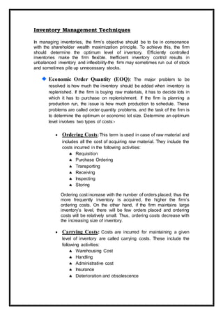 Inventory Management Techniques
In managing inventories, the firm’s objective should be to be in consonance
with the shareholder wealth maximization principle. To achieve this, the firm
should determine the optimum level of inventory. Efficiently controlled
inventories make the firm flexible. Inefficient inventory control results in
unbalanced inventory and inflexibility-the firm may sometimes run out of stock
and sometimes pile up unnecessary stocks.
Economic Order Quantity (EOQ): The major problem to be
resolved is how much the inventory should be added when inventory is
replenished. If the firm is buying raw materials, it has to decide lots in
which it has to purchase on replenishment. If the firm is planning a
production run, the issue is how much production to schedule. These
problems are called order quantity problems, and the task of the firm is
to determine the optimum or economic lot size. Determine an optimum
level involves two types of costs:-
 Ordering Costs:This term is used in case of raw material and
includes all the cost of acquiring raw material. They include the
costs incurred in the following activities:
 Requisition
 Purchase Ordering
 Transporting
 Receiving
 Inspecting
 Storing
Ordering cost increase with the number of orders placed; thus the
more frequently inventory is acquired, the higher the firm’s
ordering costs. On the other hand, if the firm maintains large
inventory’s level, there will be few orders placed and ordering
costs will be relatively small. Thus, ordering costs decrease with
the increasing size of inventory.
 Carrying Costs: Costs are incurred for maintaining a given
level of inventory are called carrying costs. These include the
following activities:
 Warehousing Cost
 Handling
 Administrative cost
 Insurance
 Deterioration and obsolescence
 