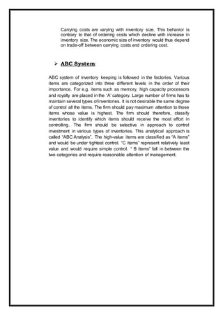 Carrying costs are varying with inventory size. This behavior is
contrary to that of ordering costs which decline with increase in
inventory size. The economic size of inventory would thus depend
on trade-off between carrying costs and ordering cost.
 ABC System:
ABC system of inventory keeping is followed in the factories. Various
items are categorized into three different levels in the order of their
importance. For e.g. items such as memory, high capacity processors
and royalty are placed in the ‘A’ category. Large number of firms has to
maintain several types of inventories. It is not desirable the same degree
of control all the items. The firm should pay maximum attention to those
items whose value is highest. The firm should therefore, classify
inventories to identify which items should receive the most effort in
controlling. The firm should be selective in approach to control
investment in various types of inventories. This analytical approach is
called “ABC Analysis”. The high-value items are classified as “A items”
and would be under tightest control. “C items” represent relatively least
value and would require simple control. “ B items” fall in between the
two categories and require reasonable attention of management.
 