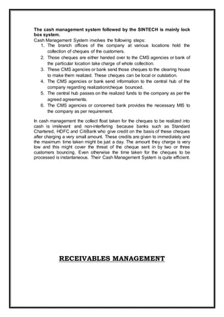 The cash management system followed by the SINTECH is mainly lock
box system.
Cash Management System involves the following steps:
1. The branch offices of the company at various locations hold the
collection of cheques of the customers.
2. Those cheques are either handed over to the CMS agencies or bank of
the particular location take charge of whole collection.
3. These CMS agencies or bank send those cheques to the clearing house
to make them realized. These cheques can be local or outstation.
4. The CMS agencies or bank send information to the central hub of the
company regarding realization/cheque bounced.
5. The central hub passes on the realized funds to the company as per the
agreed agreements.
6. The CMS agencies or concerned bank provides the necessary MIS to
the company as per requirement.
In cash management the collect float taken for the cheques to be realized into
cash is irrelevant and non-interfering because banks such as Standard
Chartered, HDFC and CitiBank who give credit on the basis of these cheques
after charging a very small amount. These credits are given to immediately and
the maximum time taken might be just a day. The amount they charge is very
low and this might cover the threat of the cheque sent in by two or three
customers bouncing. Even otherwise the time taken for the cheques to be
processed is instantaneous. Their Cash Management System is quite efficient.
RECEIVABLES MANAGEMENT
 