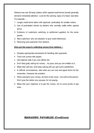 Debtors due over 90 days (unless within agreed credit terms) should generally
demand immediate attention. Look for the warning signs of a future bad debt.
For example…..
1. Longer credit terms taken with approval, particularly for smaller orders.
2. Use of post-dated checks by debtors who normally settle within agreed
terms.
3. Evidence of customers switching to additional suppliers for the same
goods.
4. New customers who are reluctant to give credit references.
5. Receiving part payments from debtors.
Here are few ways in collecting money from debtors: -
 Develop appropriate procedures for handling late payments.
 Track and pursue late payers
 Get external help if you own efforts fail.
 Don’t feel guilty asking for money .. its yours and you are entitled to it.
 Make that call now. And keep asking until you get some satisfaction.
 In difficult circumstances, take what you can now and agree terms for the
remainder, it lessens the problem.
 When asking for your money, be hard on the issue – but soft on the person.
Don’t give the debtor any excuses for not paying.
 Make that your objective is to get the money, not to score points or get
even.
MANAGING PAYABLES (Creditors)
 