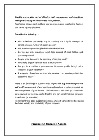 Creditors are a vital part of effective cash management and should be
managed carefully to enhance the cash position.
Purchasing initiates cash outflows and an over-zealous purchasing function
can create liquidity problems.
Consider the following: -
 Who authorizes purchasing in your company - is it tightly managed or
spread among a number of (junior) people?
 Are purchase quantities geared to demand forecasts?
 Do you use order quantities, which take account of stock holding and
purchasing costs?
 Do you know the cost to the company of carrying stock?
 How many of your suppliers have a return policy?
 Are you in a position to pass on cost increases quickly through price
increases to your customers?
 If a supplier of goods or services lets you down can you charge back the
cost of the delay?
There is an old adage in business that "if you can buy well then you can
sell well". Management of your creditors and suppliers is just as important as
the management of your debtors. It is important to look after your creditors-
slow payment by you may create ill feeling and can signal that your company
is inefficient (or in trouble!).
Remember that a good supplier is someone who will work with you to enhance
the future viability and profitability of your company.
Financing Current Assets
 