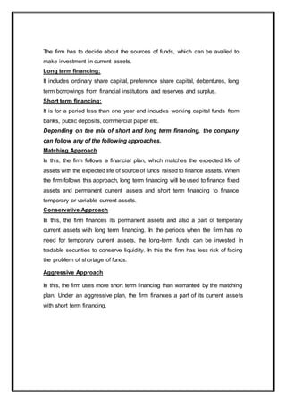 The firm has to decide about the sources of funds, which can be availed to
make investment in current assets.
Long term financing:
It includes ordinary share capital, preference share capital, debentures, long
term borrowings from financial institutions and reserves and surplus.
Short term financing:
It is for a period less than one year and includes working capital funds from
banks, public deposits, commercial paper etc.
Depending on the mix of short and long term financing, the company
can follow any of the following approaches.
Matching Approach
In this, the firm follows a financial plan, which matches the expected life of
assets with the expected life of source of funds raised to finance assets. When
the firm follows this approach, long term financing will be used to finance fixed
assets and permanent current assets and short term financing to finance
temporary or variable current assets.
Conservative Approach
In this, the firm finances its permanent assets and also a part of temporary
current assets with long term financing. In the periods when the firm has no
need for temporary current assets, the long-term funds can be invested in
tradable securities to conserve liquidity. In this the firm has less risk of facing
the problem of shortage of funds.
Aggressive Approach
In this, the firm uses more short term financing than warranted by the matching
plan. Under an aggressive plan, the firm finances a part of its current assets
with short term financing.
 