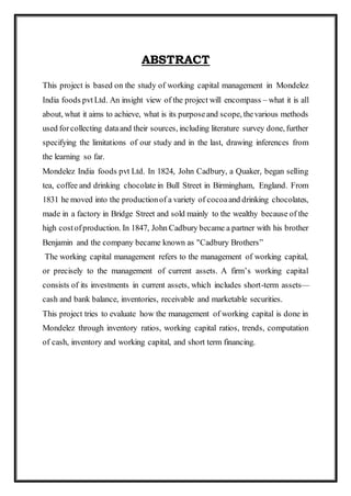 ABSTRACT
This project is based on the study of working capital management in Mondelez
India foods pvt Ltd. An insight view of the project will encompass – what it is all
about, what it aims to achieve, what is its purposeand scope, thevarious methods
used forcollecting dataand their sources, including literature survey done, further
specifying the limitations of our study and in the last, drawing inferences from
the learning so far.
Mondelez India foods pvt Ltd. In 1824, John Cadbury, a Quaker, began selling
tea, coffee and drinking chocolate in Bull Street in Birmingham, England. From
1831 he moved into the productionof a variety of cocoaand drinking chocolates,
made in a factory in Bridge Street and sold mainly to the wealthy because of the
high costofproduction. In 1847, John Cadbury became a partner with his brother
Benjamin and the company became known as "Cadbury Brothers”
The working capital management refers to the management of working capital,
or precisely to the management of current assets. A firm’s working capital
consists of its investments in current assets, which includes short-term assets—
cash and bank balance, inventories, receivable and marketable securities.
This project tries to evaluate how the management of working capital is done in
Mondelez through inventory ratios, working capital ratios, trends, computation
of cash, inventory and working capital, and short term financing.
 
