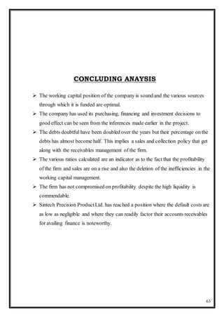 63
CONCLUDING ANAYSIS
 The working capital position of the company is sound and the various sources
through which it is funded are optimal.
 The company has used its purchasing, financing and investment decisions to
good effect can be seen from the inferences made earlier in the project.
 The debts doubtful have been doubled over the years but their percentage on the
debts has almost become half. This implies a sales and collection policy that get
along with the receivables management of the firm.
 The various ratios calculated are an indicator as to the fact that the profitability
of the firm and sales are on a rise and also the deletion of the inefficiencies in the
working capital management.
 The firm has not compromised on profitability despite the high liquidity is
commendable.
 Sintech Precision ProductLtd. has reached a position where the default costs are
as low as negligible and where they can readily factor their accounts receivables
for availing finance is noteworthy.
 