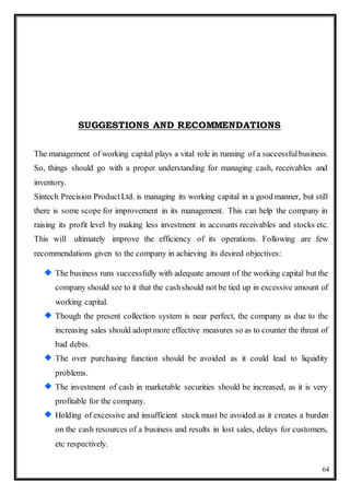 64
SUGGESTIONS AND RECOMMENDATIONS
The management of working capital plays a vital role in running of a successfulbusiness.
So, things should go with a proper understanding for managing cash, receivables and
inventory.
Sintech Precision ProductLtd. is managing its working capital in a good manner, but still
there is some scope for improvement in its management. This can help the company in
raising its profit level by making less investment in accounts receivables and stocks etc.
This will ultimately improve the efficiency of its operations. Following are few
recommendations given to the company in achieving its desired objectives:
The business runs successfully with adequate amount of the working capital but the
company should see to it that the cashshould not be tied up in excessive amount of
working capital.
Though the present collection system is near perfect, the company as due to the
increasing sales should adoptmore effective measures so as to counter the threat of
bad debts.
The over purchasing function should be avoided as it could lead to liquidity
problems.
The investment of cash in marketable securities should be increased, as it is very
profitable for the company.
Holding of excessive and insufficient stock must be avoided as it creates a burden
on the cash resources of a business and results in lost sales, delays for customers,
etc respectively.
 