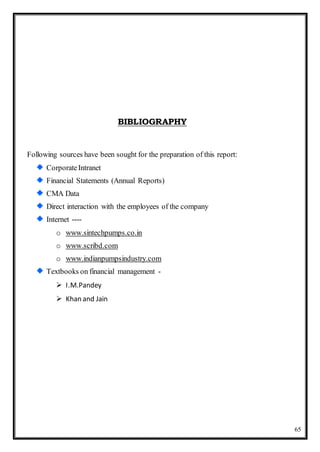 65
BIBLIOGRAPHY
Following sources have been sought for the preparation of this report:
CorporateIntranet
Financial Statements (Annual Reports)
CMA Data
Direct interaction with the employees of the company
Internet ----
o www.sintechpumps.co.in
o www.scribd.com
o www.indianpumpsindustry.com
Textbooks on financial management -
 I.M.Pandey
 Khan and Jain
 