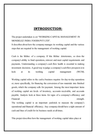 INTRODUCTION:
The project undertaken is on “WORKING CAPITAL MANAGEMENT IN
MONDELEZ INDIA FOODS PVT LTD”.
It describes about how the company manages its working capital and the various
steps that are required in the management of working capital.
Cash is the lifeline of a company. If this lifeline deteriorates, so does the
company's ability to fund operations, reinvest and meet capital requirements and
payments. Understanding a company's cash flow health is essential to making
investment decisions. A good way to judge a company's cashflow prospects is to
look at its working capital management (WCM).
Working capital refers to the cash a business requires for day-to-day operations
or, more specifically, for financing the conversion of raw materials into finished
goods, which the company sells for payment. Among the most important items
of working capital are levels of inventory, accounts receivable, and accounts
payable. Analysts look at these items for signs of a company's efficiency and
Financial strength.
The working capital is an important yardstick to measure the company’s
operational and financial efficiency. Any companyshould have a right amount of
cash and lines of credit for its business needs at all times.
This project describes how the management of working capital takes place at
 