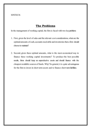 SINTECH.
The Problems
In the management of working capital, the firm is faced with two keyproblems:
1. First, given the level of sales and the relevant cost considerations, what are the
optimalamounts of cash, accounts receivable and inventories that a firm should
chooseto maintain?
2. Second, given these optimal amounts, what is the most economical way to
finance these working capital investments? To produce the best possible
results, firms should keep no unproductive assets and should finance with the
cheapest available sources of funds. Why? In general, it is quite advantageous
for the firm to invest in short term assets and to finance short-termliabilities.
 