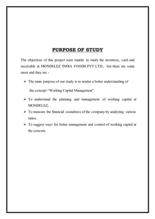 PURPOSE OF STUDY
The objectives of this project were mainly to study the inventory, cash and
receivable at MONDELEZ INDIA FOODS PVT LTD., but there are some
more and they are -
 The main purpose of our study is to render a better understanding of
the concept “Working Capital Management”.
 To understand the planning and management of working capital at
MONDELEZ.
 To measure the financial soundness of the company by analyzing various
ratios.
 To suggest ways for better management and control of working capital at
the concern.
 