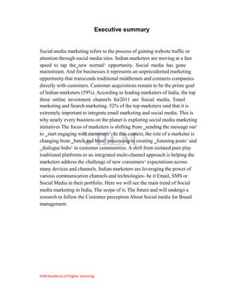 Executive summary


Social media marketing refers to the process of gaining website traffic or
attention through social media sites. Indian marketers are moving at a fast
speed to tap the‗new normal‗ opportunity. Social media has gone
mainstream. And for businesses it represents an unprecedented marketing
opportunity that transcends traditional middlemen and connects companies
directly with customers. Customer acquisitions remain to be the prime goal
of Indian marketers (59%). According to leading marketers of India, the top
three online investment channels for2011 are Social media, Email
marketing and Search marketing. 52% of the top marketers said that it is
extremely important to integrate email marketing and social media. This is
why nearly every business on the planet is exploring social media marketing
initiatives The focus of marketers is shifting from ‗sending the message out‗
to ‗start engaging with customers‗. In this context, the role of a marketer is
changing from ‗batch and blast‗ processing to creating ‗listening posts‗ and
‗dialogue hubs‗ in customer communities. A shift from isolated pure play
traditional platforms to an integrated multi-channel approach is helping the
marketers address the challenge of new consumers‗ expectations across
many devices and channels. Indian marketers are leveraging the power of
various communication channels and technologies- be it Email, SMS or
Social Media in their portfolio. Here we will see the main trend of Social
media marketing in India, The scope of it, The future and will undergo a
research to follow the Customer perception About Social media for Brand
management.




IILM Academy of Higher Learning
 