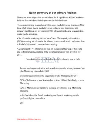 Quick summary of our primary findings:
Marketers place high value on social media: A significant 90% of marketers
indicate that social media is important for their business.
• Measurement and integration are top areas marketers want to master: One
third of all social media marketers want to know how to monitor and
measure the Return on Investment (ROI) of social media and integrate their
social media activities.
• Social media marketing takes a lot of time: The majority of marketers
(58%) are using social media for 6 hours or more each week, and more than
a third (34%) invest 11 or more hours weekly.
• A significant 77% of marketers plan on increasing their use of YouTube
and video marketing, making it the top area marketers will invest in for
2011.
           E-marketing forms the baseline for 86% of marketers in India.



   Promotional communication and newsletters are the primary users of use
   of e-Marketing channels in 2010

   Customer acquisition is the largest driver of e-Marketing for 2011
   36% of Indian marketers‗ invested more than 10% of their budgets in e-
   Marketing

   72% of Marketers have plans to increase investments in e-Marketing
   platform.
   After Social media, Email marketing and Search marketing are the
   preferred digital channel for

   2011




IILM Academy of Higher Learning
 