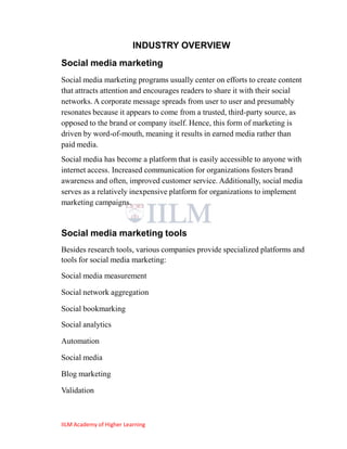 INDUSTRY OVERVIEW
Social media marketing
Social media marketing programs usually center on efforts to create content
that attracts attention and encourages readers to share it with their social
networks. A corporate message spreads from user to user and presumably
resonates because it appears to come from a trusted, third-party source, as
opposed to the brand or company itself. Hence, this form of marketing is
driven by word-of-mouth, meaning it results in earned media rather than
paid media.
Social media has become a platform that is easily accessible to anyone with
internet access. Increased communication for organizations fosters brand
awareness and often, improved customer service. Additionally, social media
serves as a relatively inexpensive platform for organizations to implement
marketing campaigns.


Social media marketing tools
Besides research tools, various companies provide specialized platforms and
tools for social media marketing:

Social media measurement

Social network aggregation

Social bookmarking
Social analytics

Automation

Social media

Blog marketing

Validation



IILM Academy of Higher Learning
 