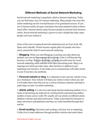 Different Methods of Social Network Marketing
Social network marketing is popularly called as Internet marketing. Today
you can find many ways for internet marketing. Many people who enter this
online marketing are less worried because of its guaranteed success. If you
see in Internet totally all types of products has been marketed online without
much effort. Internet attracts many business people to promote their business
online. Social network marketing is grown to such a height that today many
people can't earn without it.


Some of the most recognized network marketing tools are Face book, My
Space and LinkedIn. Twitter became regular place for people who have
newly entered the field of social network marketing.

1. Blogging: When you start Blogging or posting your data about any
product, you can see less response from clients. Later it will become big
business via blog. Websites and blogs are most powerful tools for social
network marketing when matched with other networking tools. Blog is an
amazing tool which provides many other facilities in addition to just
marketing your business. It also helps you to communicate with other clients
in case if you have any problems.

2. Personal website or blog: It is important to have private website if you
are a freelancer. Your website will help your clients to know about you and
it will make them clear that you are a serious freelance marketer and help to
make huge revenue via online marketing.

3. Article selling: It is also best and cheap internet marketing method. It is a
mode of advertising our trade just by writing articles and attracting endless
number of users across world. We usually sell our articles to different article
database websites and article directories. Today it provided free business to
many advertisers and publishers and they are really benefited through their
articles.

4. Email sending: Electronic mail sending is the best way to marketing.
Collect list of email addresses through portfolio websites and email about

IILM Academy of Higher Learning
 