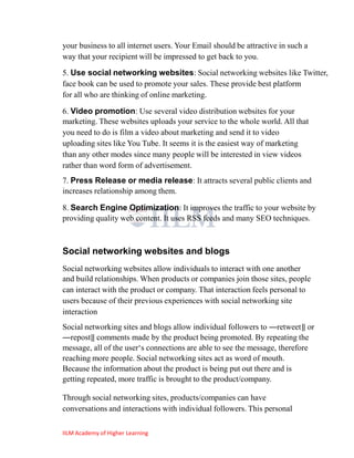 your business to all internet users. Your Email should be attractive in such a
way that your recipient will be impressed to get back to you.
5. Use social networking websites: Social networking websites like Twitter,
face book can be used to promote your sales. These provide best platform
for all who are thinking of online marketing.

6. Video promotion: Use several video distribution websites for your
marketing. These websites uploads your service to the whole world. All that
you need to do is film a video about marketing and send it to video
uploading sites like You Tube. It seems it is the easiest way of marketing
than any other modes since many people will be interested in view videos
rather than word form of advertisement.
7. Press Release or media release: It attracts several public clients and
increases relationship among them.

8. Search Engine Optimization: It improves the traffic to your website by
providing quality web content. It uses RSS feeds and many SEO techniques.



Social networking websites and blogs
Social networking websites allow individuals to interact with one another
and build relationships. When products or companies join those sites, people
can interact with the product or company. That interaction feels personal to
users because of their previous experiences with social networking site
interaction
Social networking sites and blogs allow individual followers to ―retweet‖ or
―repost‖ comments made by the product being promoted. By repeating the
message, all of the user‗s connections are able to see the message, therefore
reaching more people. Social networking sites act as word of mouth.
Because the information about the product is being put out there and is
getting repeated, more traffic is brought to the product/company.

Through social networking sites, products/companies can have
conversations and interactions with individual followers. This personal

IILM Academy of Higher Learning
 