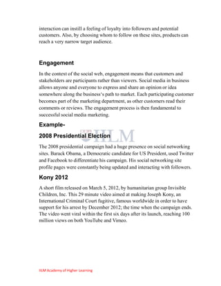 interaction can instill a feeling of loyalty into followers and potential
customers. Also, by choosing whom to follow on these sites, products can
reach a very narrow target audience.



Engagement
In the context of the social web, engagement means that customers and
stakeholders are participants rather than viewers. Social media in business
allows anyone and everyone to express and share an opinion or idea
somewhere along the business‗s path to market. Each participating customer
becomes part of the marketing department, as other customers read their
comments or reviews. The engagement process is then fundamental to
successful social media marketing.

Example-
2008 Presidential Election
The 2008 presidential campaign had a huge presence on social networking
sites. Barack Obama, a Democratic candidate for US President, used Twitter
and Facebook to differentiate his campaign. His social networking site
profile pages were constantly being updated and interacting with followers.

Kony 2012
A short film released on March 5, 2012, by humanitarian group Invisible
Children, Inc. This 29 minute video aimed at making Joseph Kony, an
International Criminal Court fugitive, famous worldwide in order to have
support for his arrest by December 2012; the time when the campaign ends.
The video went viral within the first six days after its launch, reaching 100
million views on both YouTube and Vimeo.




IILM Academy of Higher Learning
 
