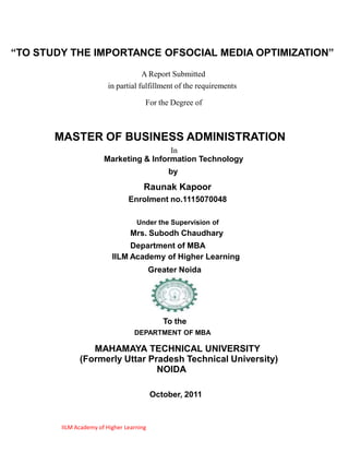 “TO STUDY THE IMPORTANCE OFSOCIAL MEDIA OPTIMIZATION”
                                    A Report Submitted
                        in partial fulfillment of the requirements

                                      For the Degree of



       MASTER OF BUSINESS ADMINISTRATION
                                        In
                       Marketing & Information Technology
                                              by
                                      Raunak Kapoor
                                Enrolment no.1115070048

                                   Under the Supervision of
                                 Mrs. Subodh Chaudhary
                               Department of MBA
                          IILM Academy of Higher Learning
                                          Greater Noida




                                             To the
                                  DEPARTMENT OF MBA

                 MAHAMAYA TECHNICAL UNIVERSITY
              (Formerly Uttar Pradesh Technical University)
                                NOIDA

                                          October, 2011


        IILM Academy of Higher Learning
 