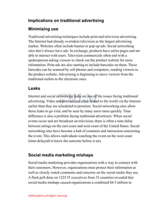 Implications on traditional advertising
Minimizing use
Traditional advertising techniques include print and television advertising.
The Internet had already overtaken television as the largest advertising
market. Websites often include banner or pop-up ads. Social networking
sites don‗t always have ads. In exchange, products have entire pages and are
able to interact with users. Television commercials often end with a
spokesperson asking viewers to check out the product website for more
information. Print ads are also starting to include barcodes on them. These
barcodes can be scanned by cell phones and computers, sending viewers to
the product website. Advertising is beginning to move viewers from the
traditional outlets to the electronic ones.

Leaks
Internet and social networking leaks are one of the issues facing traditional
advertising. Video and print ads are often leaked to the world via the Internet
earlier than they are scheduled to premiere. Social networking sites allow
those leaks to go viral, and be seen by many users more quickly. Time
difference is also a problem facing traditional advertisers. When social
events occur and are broadcast on television, there is often a time delay
between airings on the east coast and west coast of the United States. Social
networking sites have become a hub of comment and interaction concerning
the event. This allows individuals watching the event on the west coast
(time-delayed) to know the outcome before it airs.


Social media marketing mishaps
Social media marketing provides organizations with a way to connect with
their customers. However, organizations must protect their information as
well as closely watch comments and concerns on the social media they use.
A flash poll done on 1225 IT executives from 33 countries revealed that
social media mishaps caused organizations a combined $4.3 million in


IILM Academy of Higher Learning
 