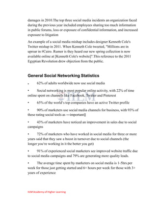 damages in 2010.The top three social media incidents an organization faced
during the previous year included employees sharing too much information
in public forums, loss or exposure of confidential information, and increased
exposure to litigation
An example of a social media mishap includes designer Kenneth Cole's
Twitter mishap in 2011. When Kenneth Cole tweeted, "Millions are in
uproar in #Cairo. Rumor is they heard our new spring collection is now
available online at [Kenneth Cole's website]".This reference to the 2011
Egyptian Revolution drew objection from the public.



General Social Networking Statistics
•      62% of adults worldwide now use social media

•     Social networking is most popular online activity, with 22% of time
online spent on channels like Facebook, Twitter and Pinterest
•      65% of the world‗s top companies have an active Twitter profile

•      90% of marketers use social media channels for business, with 93% of
these rating social tools as ―important‖

•    43% of marketers have noticed an improvement in sales due to social
campaigns

•      72% of marketers who have worked in social media for three or more
years said that they saw a boost in turnover due to social channels (the
longer you‗re working in it the better you get)

•      91% of experienced social marketers see improved website traffic due
to social media campaigns and 79% are generating more quality leads.
•     The average time spent by marketers on social media is 1-5hrs per
week for those just getting started and 6+ hours per week for those with 3+
years of experience




IILM Academy of Higher Learning
 