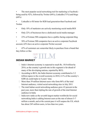 •     The most popular social networking tool for marketing is Facebook -
being used by 92%, followed by Twitter (84%), LinkedIn (71%) and blogs
(68%)

•     LinkedIn is 4X better for B2B lead generation than Facebook and
Twitter

•      Only 10% of marketers are actively monitoring social media ROI
•      Only 22% of businesses have a dedicated social media manager

•      23% of Fortune 500 companies have a public-facing corporate blog
•    58% of Fortune 500 companies have an active corporate Facebook
account, 62% have an active corporate Twitter account
•      47% of customers are somewhat likely to purchase from a brand that
they follow or like



INDIAN MARKET
     India‗s Internet economy is expected to reach Rs. 10.8 trillion by
      2016, as the country‗s growth rate in this segment is far ahead of
      many of the developing nations, reported by BCG.
     According to BCG, the India Internet economy contributed to 3.2
      trillion rupees to the overall economy in 2010, 4.1% of the country‗s
      GDP, & could triple in 4 years‗ time.
     More than 39 million Internet users who form 86% of the total
      Internet audience, visited social networking sites in July 2011
     The total Indian social networking audience grew 43 percent in the
      past year, more than tripling the rate of growth of the total Internet
      audience in India
     India now ranks as the seventh largest market worldwide for social
      networking India is adding Internet users at the rate of almost 5-7
      million a month, and at the current pace it will surpass the US, which
      has about 245 million users, in less than two years.


IILM Academy of Higher Learning
 