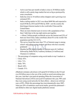 •    Active user base per month in India is close to 30 Million marks
       which is still a pretty large market but not as big as portrayed by
       some consultants.
  •    India has close to 10 million online shoppers and is growing at an
       estimated 30%
  •    India e-tailing market in 2011 was about $600 Mn and expected to
       touch $9 Bn by 2016 and $70 Bn by 2020 - esti the country the
       third-largest Internet market in the world after China and the
       United States.
  •    There are more Internet users in towns with a population of less
       than 5 lakh than in the top eight metros put together.
  •    ―About 2 billion people worldwide access the Internet and 25% of
       them are from China. India contributes about 6% to the world's Net
       population and the US 12.5%.
  •    The survey found that more than 75% of Internet usage is among
       school- and college-going students and those who have recently
       graduated
  •    Mumbai has the highest number of Internet users (6.2 million)
       followed by Delhi/NCR (5 million), Kolkata (2.4 million) and
       Chennai (2.2 million).
   The percentage of companies using social media in top 5 markets is:
   China: 82%
   USA: 71%
   India: 70%
   Brazil: 68%
   Canada: 51%
  eMarketer estimates advertisers will spend $3.63 billion in the US and
  over $4 billion more in the rest of the world on social networking sites
  this year. And that‗s just paid ad spending.When the Association of
  National Advertisers (ANA) surveyed US marketers this year, 90% said
  they were using social networks for their efforts—about even with last
  year, at 89%. While this percentage has risen dramatically since 2007,
  when just 20% of marketers used social media, growth has plateaued—
  and shifted to other new digital media platforms instead.


IILM Academy of Higher Learning
 