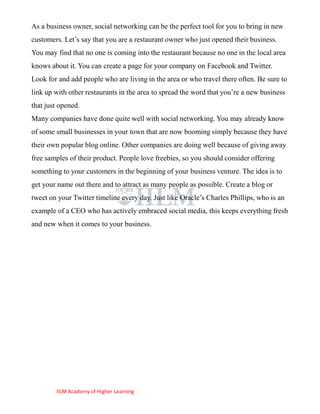 As a business owner, social networking can be the perfect tool for you to bring in new
customers. Let‘s say that you are a restaurant owner who just opened their business.
You may find that no one is coming into the restaurant because no one in the local area
knows about it. You can create a page for your company on Facebook and Twitter.
Look for and add people who are living in the area or who travel there often. Be sure to
link up with other restaurants in the area to spread the word that you‘re a new business
that just opened.
Many companies have done quite well with social networking. You may already know
of some small businesses in your town that are now booming simply because they have
their own popular blog online. Other companies are doing well because of giving away
free samples of their product. People love freebies, so you should consider offering
something to your customers in the beginning of your business venture. The idea is to
get your name out there and to attract as many people as possible. Create a blog or
tweet on your Twitter timeline every day. Just like Oracle‘s Charles Phillips, who is an
example of a CEO who has actively embraced social media, this keeps everything fresh
and new when it comes to your business.




        IILM Academy of Higher Learning
 