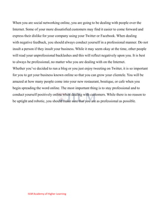 When you are social networking online, you are going to be dealing with people over the
Internet. Some of your more dissatisfied customers may find it easier to come forward and
express their dislike for your company using your Twitter or Facebook. When dealing
with negative feedback, you should always conduct yourself in a professional manner. Do not
insult a person if they insult your business. While it may seem okay at the time, other people
will read your unprofessional backlashes and this will reflect negatively upon you. It is best
to always be professional, no matter who you are dealing with on the Internet.
Whether you‘ve decided to run a blog or you just enjoy tweeting on Twitter, it is so important
for you to get your business known online so that you can grow your clientele. You will be
amazed at how many people come into your new restaurant, boutique, or cafe when you
begin spreading the word online. The most important thing is to stay professional and to
conduct yourself positively online when dealing with customers. While there is no reason to
be uptight and robotic, you should make sure that you are as professional as possible.




          IILM Academy of Higher Learning
 