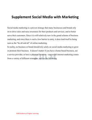 Supplement Social Media with Marketing

Social media marketing is a proven strategy that many businesses and brands rely
on to drive sales and raise awareness for their products and services, and to better
serve their customers. Since it is still relatively new in the grand scheme of business
marketing, and since there is such a low barrier to entry, it does lend itself to being
seen as the ―be all end all‖ of online marketing.
In reality, no business or brand should rely solely on social media marketing to grow
or promote their business. It doesn‘t matter if you have a home-based business, are
a service provider, or have a physical location – successful internet marketing comes
from a variety of different strategies, such as the following




           IILM Academy of Higher Learning
 