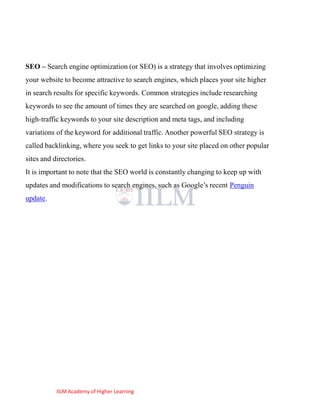 SEO – Search engine optimization (or SEO) is a strategy that involves optimizing
your website to become attractive to search engines, which places your site higher
in search results for specific keywords. Common strategies include researching
keywords to see the amount of times they are searched on google, adding these
high-traffic keywords to your site description and meta tags, and including
variations of the keyword for additional traffic. Another powerful SEO strategy is
called backlinking, where you seek to get links to your site placed on other popular
sites and directories.
It is important to note that the SEO world is constantly changing to keep up with
updates and modifications to search engines, such as Google‘s recent Penguin
update.




           IILM Academy of Higher Learning
 