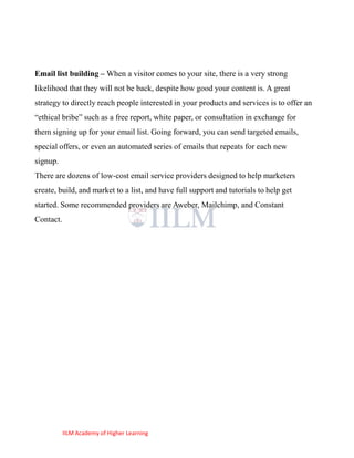 Email list building – When a visitor comes to your site, there is a very strong
likelihood that they will not be back, despite how good your content is. A great
strategy to directly reach people interested in your products and services is to offer an
―ethical bribe‖ such as a free report, white paper, or consultation in exchange for
them signing up for your email list. Going forward, you can send targeted emails,
special offers, or even an automated series of emails that repeats for each new
signup.
There are dozens of low-cost email service providers designed to help marketers
create, build, and market to a list, and have full support and tutorials to help get
started. Some recommended providers are Aweber, Mailchimp, and Constant
Contact.




           IILM Academy of Higher Learning
 