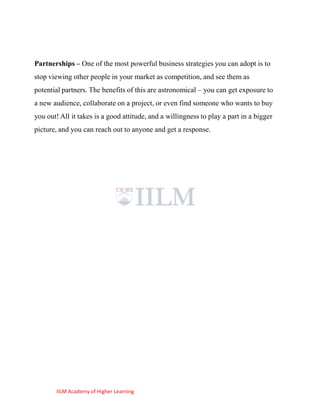 Partnerships – One of the most powerful business strategies you can adopt is to
stop viewing other people in your market as competition, and see them as
potential partners. The benefits of this are astronomical – you can get exposure to
a new audience, collaborate on a project, or even find someone who wants to buy
you out! All it takes is a good attitude, and a willingness to play a part in a bigger
picture, and you can reach out to anyone and get a response.




       IILM Academy of Higher Learning
 