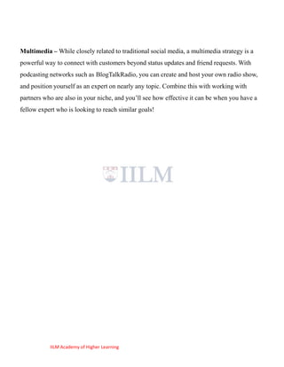 Multimedia – While closely related to traditional social media, a multimedia strategy is a
powerful way to connect with customers beyond status updates and friend requests. With
podcasting networks such as BlogTalkRadio, you can create and host your own radio show,
and position yourself as an expert on nearly any topic. Combine this with working with
partners who are also in your niche, and you‘ll see how effective it can be when you have a
fellow expert who is looking to reach similar goals!




           IILM Academy of Higher Learning
 
