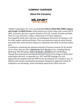 COMPANY OVERVIEW
                               About the Company




 Wildnet Technologies Pvt. Ltd is an established ISO Certified 9001:2008 Company
and Google Certified Partner which started out in Noida, India with a small staff in
2005. At present, they have regular clientele in US, UK, Canada, Australia and India.
Their five year old entity is today a robust team of 275 plus employees.
Encouraged by trend, more and more of contemporary businesses are turning to web
for wider markets and diversification. They assist businesses gain an online identity
and realize their online business objectives expediently and surely for the best market
price.
Committed to actualizing the optimum potential of Internet resources for the benefit
of our clients, they provide comprehensive web-based services, including Internet
Marketing, Web Designing, Web Development and Dedicated Link Building.
Though their professional and experienced team boasts of knowledge of all the latest
technologies and tools, we generally use .NET and PHP languages for web
applications development and only PHP for the development of e-commerce sites. In
addition, their intuitive and professional project management approach extends the
competitive cost advantage, whilst eliminating unnecessary efforts and cost.




        IILM Academy of Higher Learning
 