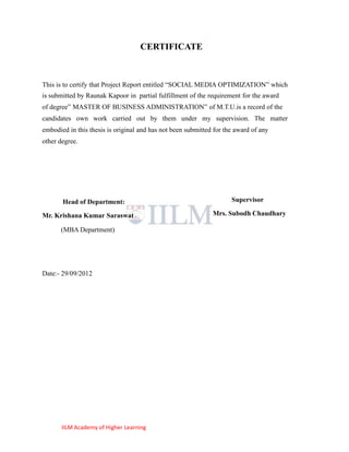 CERTIFICATE



This is to certify that Project Report entitled ―SOCIAL MEDIA OPTIMIZATION‖ which
is submitted by Raunak Kapoor in partial fulfillment of the requirement for the award
of degree‖ MASTER OF BUSINESS ADMINISTRATION‖ of M.T.U.is a record of the
candidates own work carried out by them under my supervision. The matter
embodied in this thesis is original and has not been submitted for the award of any
other degree.




       Head of Department:                                           Supervisor

Mr. Krishana Kumar Saraswat                                   Mrs. Subodh Chaudhary

      (MBA Department)




Date:- 29/09/2012




       IILM Academy of Higher Learning
 