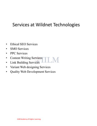 Services at Wildnet Technologies


•   Ethical SEO Services
•   SMO Services
•   PPC Services
•   Content Writing Services
•   Link Building Services
•   Variant Web designing Services
•   Quality Web Development Services




        IILM Academy of Higher Learning
 