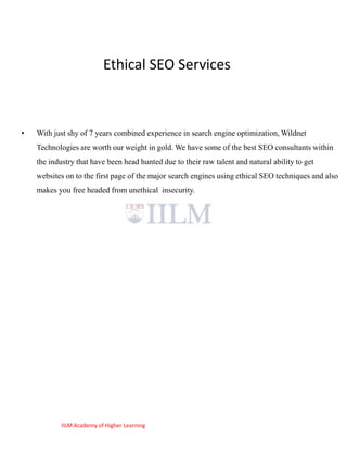 Ethical SEO Services



•   With just shy of 7 years combined experience in search engine optimization, Wildnet
    Technologies are worth our weight in gold. We have some of the best SEO consultants within
    the industry that have been head hunted due to their raw talent and natural ability to get
    websites on to the first page of the major search engines using ethical SEO techniques and also
    makes you free headed from unethical insecurity.




            IILM Academy of Higher Learning
 