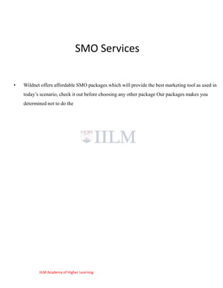 SMO Services

•   Wildnet offers affordable SMO packages which will provide the best marketing tool as used in
    today‘s scenario, check it out before choosing any other package Our packages makes you
    determined not to do the




           IILM Academy of Higher Learning
 