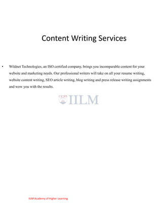 Content Writing Services


•   Wildnet Technologies, an ISO certified company, brings you incomparable content for your
    website and marketing needs. Our professional writers will take on all your resume writing,
    website content writing, SEO article writing, blog writing and press release writing assignments
    and wow you with the results.




                 IILM Academy of Higher Learning
 
