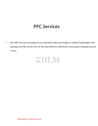 PPC Services

•   Hire PPC Services according to you need and within your budget at wildnet Technologies Our
    packages provide you the free for the most effective and business increasing Campaigns just try
    it once.




               IILM Academy of Higher Learning
 