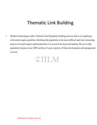 Thematic Link Building

•   Wildnet Technologies offer a Natural Link Popularity building services that is in compliance
    with search engine guideline. Building link popularity is the most difficult and time consuming
    process of search engine optimization but it is essential for keyword ranking. We are in link
    popularity business since 2005 and have 6 year expertise of links development and management
    services.




           IILM Academy of Higher Learning
 