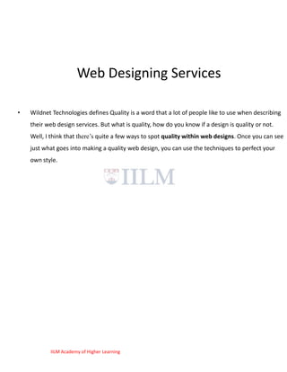 Web Designing Services

•   Wildnet Technologies defines Quality is a word that a lot of people like to use when describing
    their web design services. But what is quality, how do you know if a design is quality or not.
    Well, I think that there‘s quite a few ways to spot quality within web designs. Once you can see
    just what goes into making a quality web design, you can use the techniques to perfect your
    own style.




           IILM Academy of Higher Learning
 