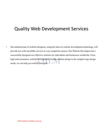 Quality Web Development Services


•   Our talented team of website designers, using the latest in website development technology, will
    provide you with incredible services at very competitive prices. Our Website Developers have
    successfully designed cost effective websites for individuals and businesses worldwide. From
    high end ecommerce website development, Joomla website design to the simplest logo design
    needs, we can help you realize your goal.




           IILM Academy of Higher Learning
 
