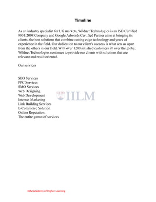 Timeline

As an industry specialist for UK markets, Wildnet Technologies is an ISO Certified
9001:2008 Company and Google Adwords Certified Partner aims at bringing its
clients, the best solutions that combine cutting edge technology and years of
experience in the field. Our dedication to our client's success is what sets us apart
from the others in our field. With over 1200 satisfied customers all over the globe,
Wildnet Technologies continues to provide our clients with solutions that are
relevant and result oriented.

Our services


SEO Services
PPC Services
SMO Services
Web Designing
Web Development
Internet Marketing
Link Building Services
E-Commerce Solution
Online Reputation
The entire gamut of services




      IILM Academy of Higher Learning
 
