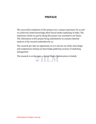 PREFACE



The successful completion of this project was a unique experience for us and
we achieved a better knowledge about Social media marketing in India. The
experience which we got by doing this project was essential to our future.
The information in this project being submitted by us contains detailed
analysis of the research undertaken by us.
The research provides an opportunity to us to devote our skills, knowledge
and competencies during our knowledge gathering sessions of marketing
management.
The research is on the topic ―Social Media Optimization in India‖.




IILM Academy of Higher Learning
 